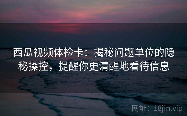 西瓜视频体检卡：揭秘问题单位的隐秘操控，提醒你更清醒地看待信息