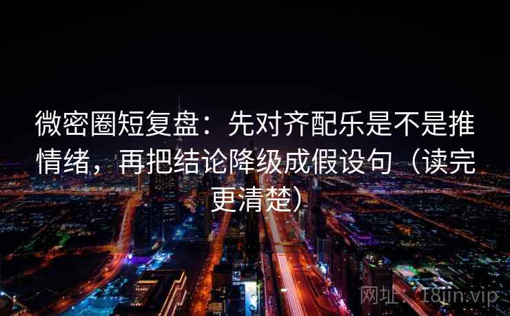 微密圈短复盘：先对齐配乐是不是推情绪，再把结论降级成假设句（读完更清楚）