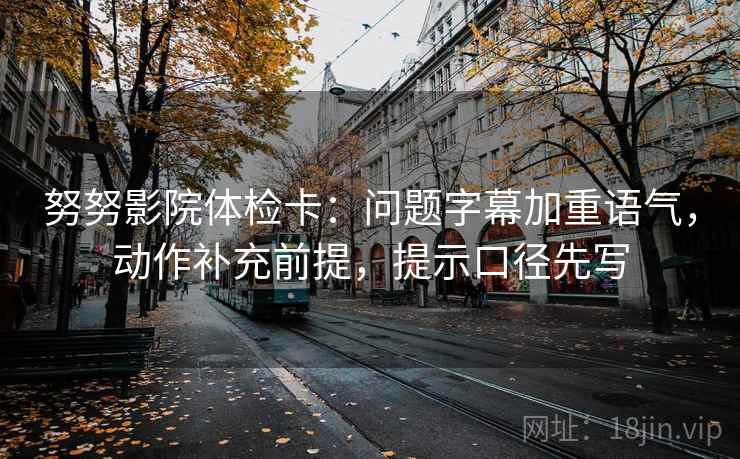 努努影院体检卡：问题字幕加重语气，动作补充前提，提示口径先写