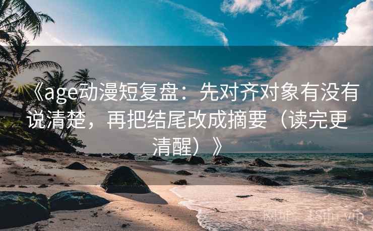 《age动漫短复盘：先对齐对象有没有说清楚，再把结尾改成摘要（读完更清醒）》