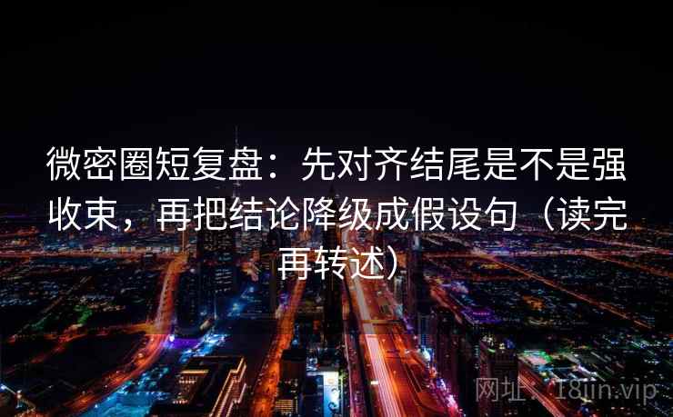 微密圈短复盘：先对齐结尾是不是强收束，再把结论降级成假设句（读完再转述）