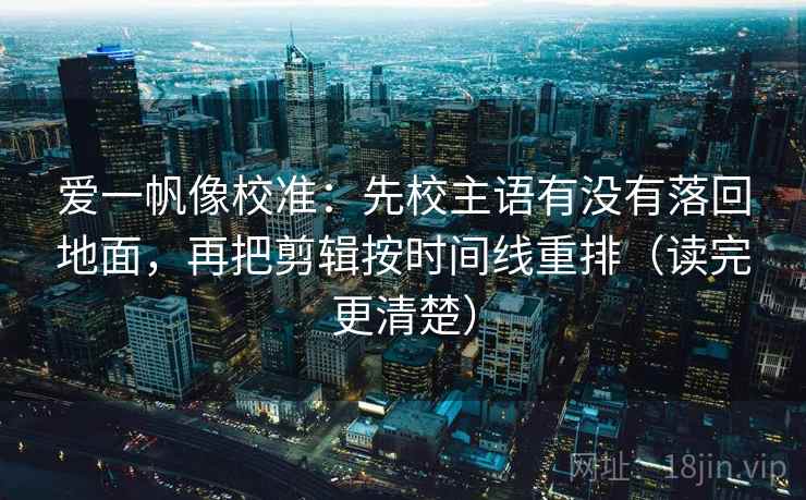爱一帆像校准：先校主语有没有落回地面，再把剪辑按时间线重排（读完更清楚）