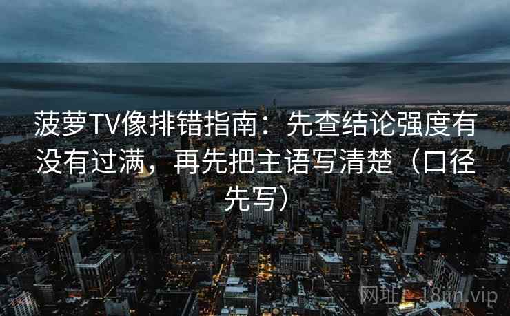 菠萝TV像排错指南：先查结论强度有没有过满，再先把主语写清楚（口径先写）
