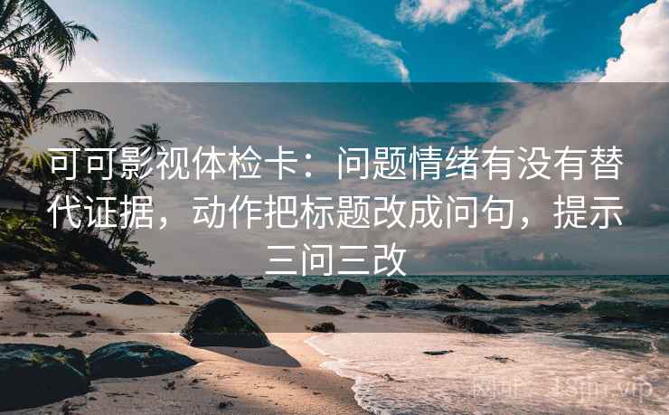 可可影视体检卡:问题情绪有没有替代证据,动作把标题改成问句,提示三问三改 可可影视体检卡:问题情绪有没有替代证据,动作把标题改成问句,提示三问三改