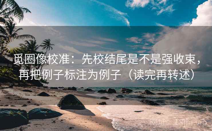 觅圈像校准:先校结尾是不是强收束,再把例子标注为例子(读完再转述)