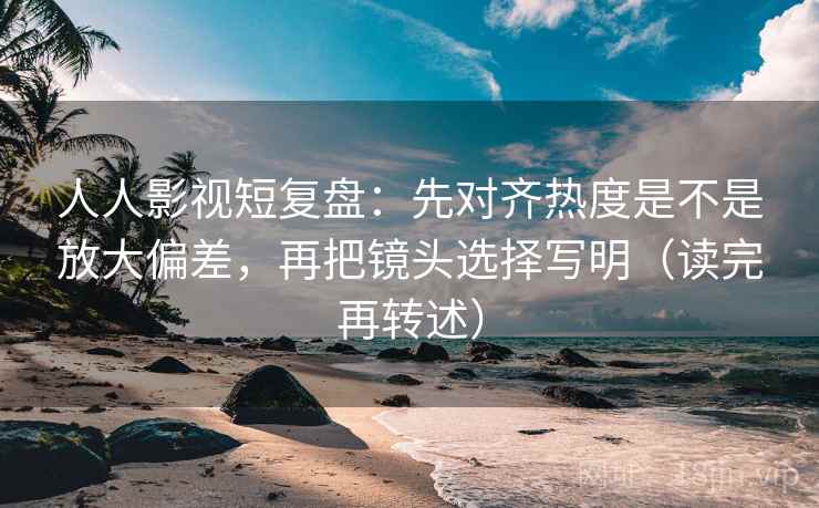 人人影视短复盘：先对齐热度是不是放大偏差，再把镜头选择写明（读完再转述）