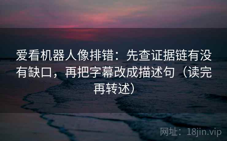 爱看机器人像排错：先查证据链有没有缺口，再把字幕改成描述句（读完再转述）