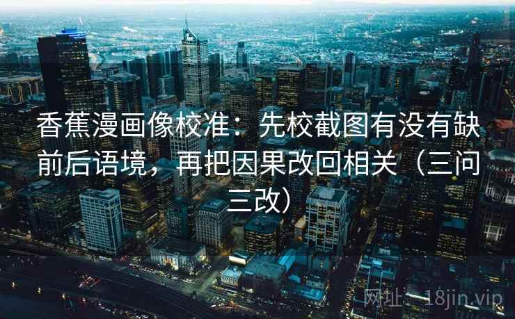香蕉漫画像校准：先校截图有没有缺前后语境，再把因果改回相关（三问三改）