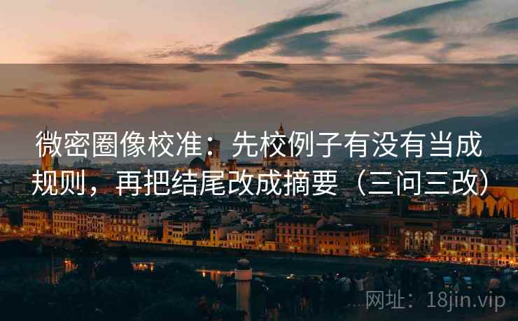 微密圈像校准：先校例子有没有当成规则，再把结尾改成摘要（三问三改）