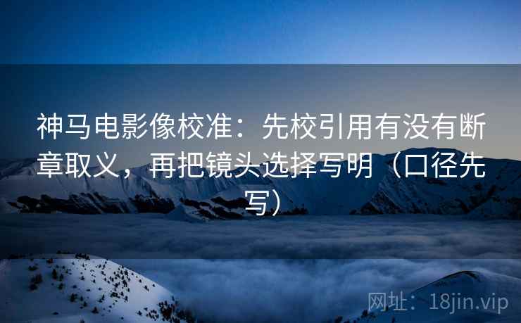 神马电影像校准：先校引用有没有断章取义，再把镜头选择写明（口径先写）