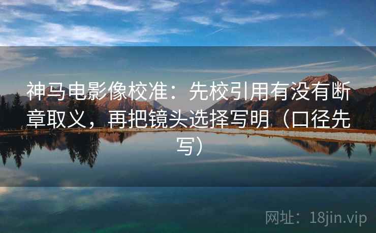 神马电影像校准:先校引用有没有断章取义,再把镜头选择写明(口径先写) 神马电影像校准:先校引用有没有断章取义,再把镜头选择写明(口径先写)