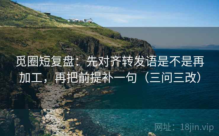觅圈短复盘:先对齐转发语是不是再加工,再把前提补一句(三问三改) 觅圈短复盘:先对齐转发语是不是再加工,再把前提补一句(三问三改)