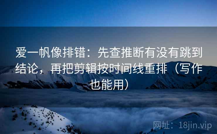 爱一帆像排错：先查推断有没有跳到结论，再把剪辑按时间线重排（写作也能用）