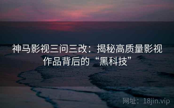神马影视三问三改：揭秘高质量影视作品背后的“黑科技”