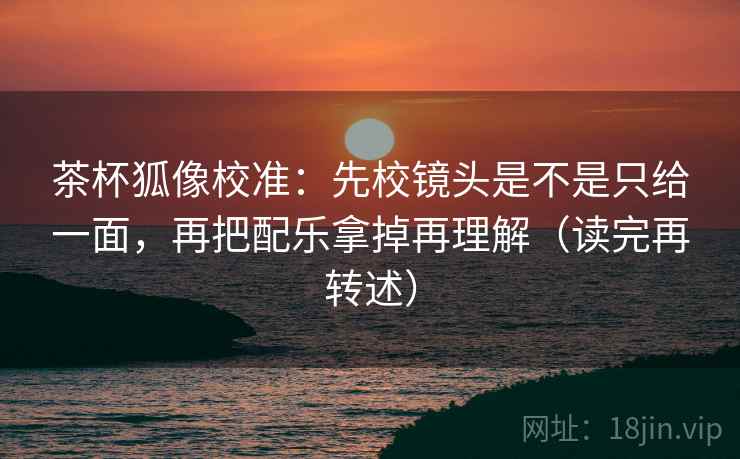茶杯狐像校准：先校镜头是不是只给一面，再把配乐拿掉再理解（读完再转述）