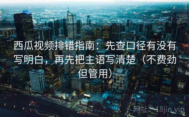 西瓜视频排错指南：先查口径有没有写明白，再先把主语写清楚（不费劲但管用）