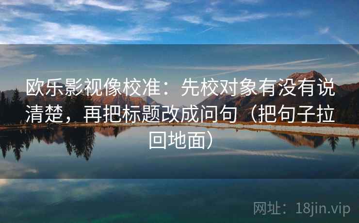 欧乐影视像校准:先校对象有没有说清楚,再把标题改成问句(把句子拉回地面) 欧乐影视像校准:先校对象有没有说清楚,再把标题改成问句(把句子拉回地面)