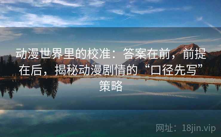 动漫世界里的校准：答案在前，前提在后，揭秘动漫剧情的“口径先写”策略