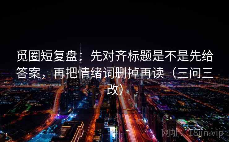 觅圈短复盘：先对齐标题是不是先给答案，再把情绪词删掉再读（三问三改）