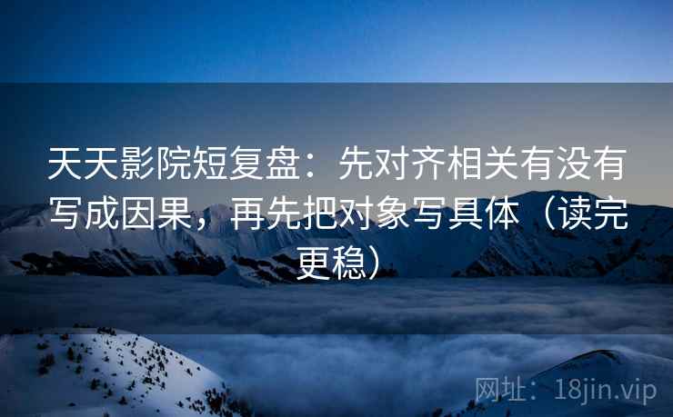 天天影院短复盘：先对齐相关有没有写成因果，再先把对象写具体（读完更稳）