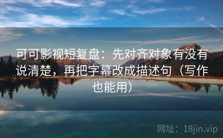 可可影视短复盘：先对齐对象有没有说清楚，再把字幕改成描述句（写作也能用）