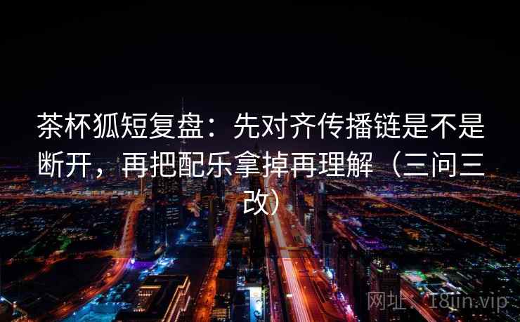 茶杯狐短复盘：先对齐传播链是不是断开，再把配乐拿掉再理解（三问三改）