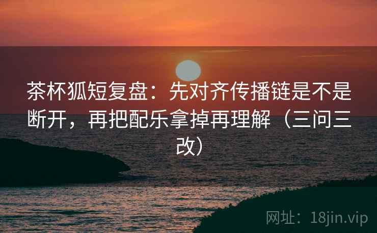 茶杯狐短复盘：先对齐传播链是不是断开，再把配乐拿掉再理解（三问三改）