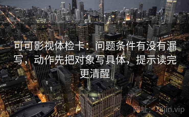 可可影视体检卡：问题条件有没有漏写，动作先把对象写具体，提示读完更清醒