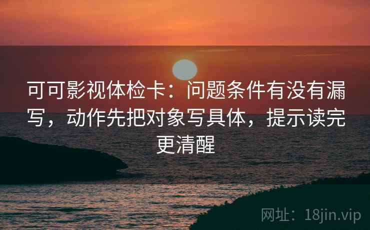 可可影视体检卡：问题条件有没有漏写，动作先把对象写具体，提示读完更清醒