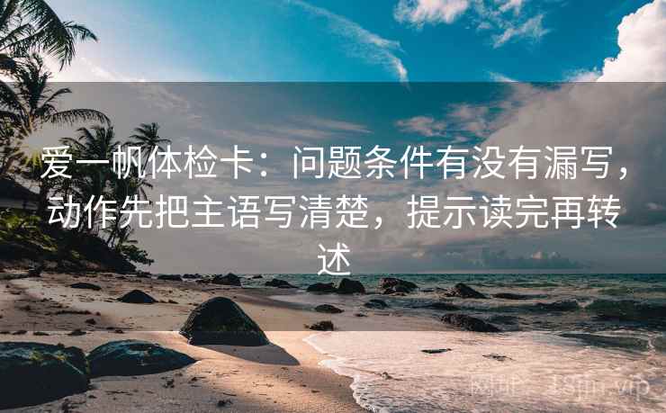 爱一帆体检卡：问题条件有没有漏写，动作先把主语写清楚，提示读完再转述