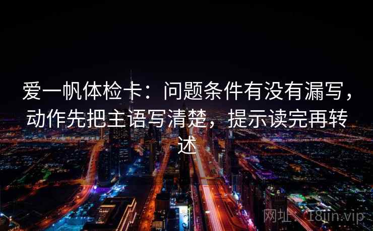 爱一帆体检卡：问题条件有没有漏写，动作先把主语写清楚，提示读完再转述