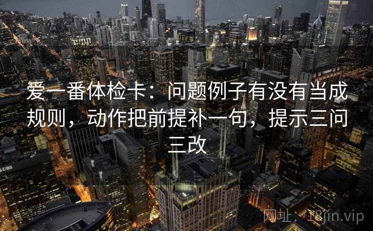 爱一番体检卡：问题例子有没有当成规则，动作把前提补一句，提示三问三改
