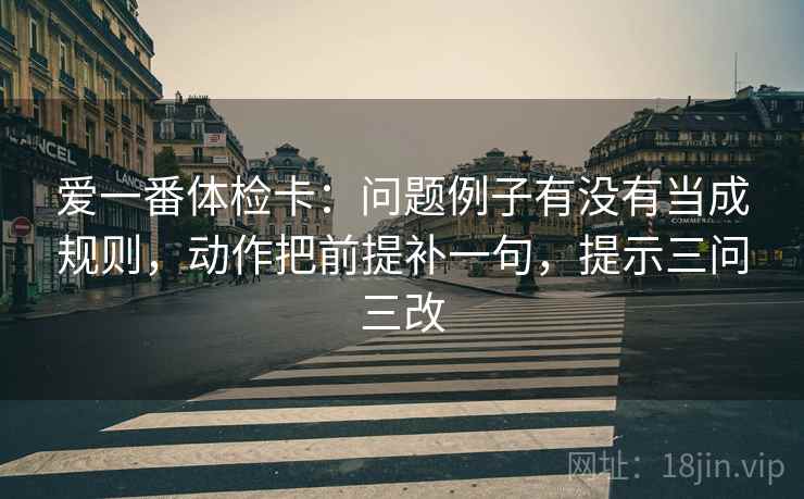 爱一番体检卡：问题例子有没有当成规则，动作把前提补一句，提示三问三改