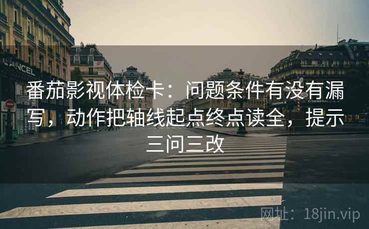 番茄影视体检卡：问题条件有没有漏写，动作把轴线起点终点读全，提示三问三改