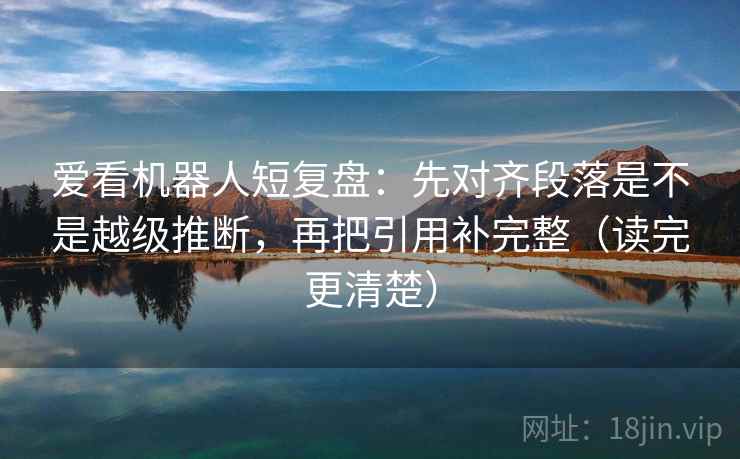 爱看机器人短复盘：先对齐段落是不是越级推断，再把引用补完整（读完更清楚）