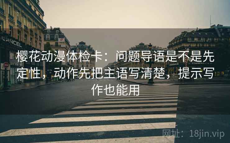 樱花动漫体检卡：问题导语是不是先定性，动作先把主语写清楚，提示写作也能用