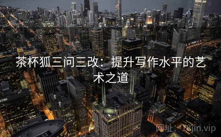 茶杯狐三问三改：提升写作水平的艺术之道