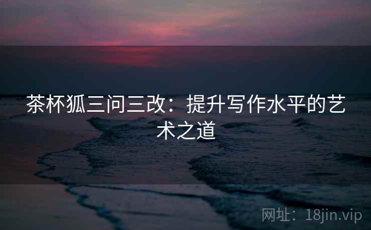 茶杯狐三问三改：提升写作水平的艺术之道