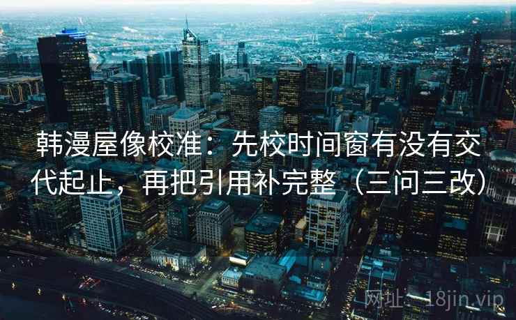 韩漫屋像校准：先校时间窗有没有交代起止，再把引用补完整（三问三改）