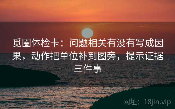 觅圈体检卡：问题相关有没有写成因果，动作把单位补到图旁，提示证据三件事