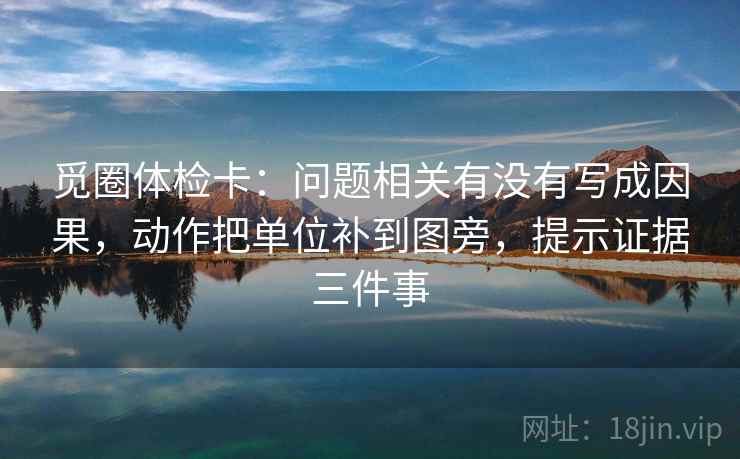 觅圈体检卡：问题相关有没有写成因果，动作把单位补到图旁，提示证据三件事