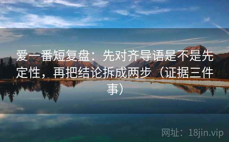 爱一番短复盘：先对齐导语是不是先定性，再把结论拆成两步（证据三件事）