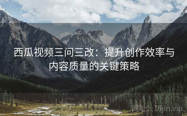 西瓜视频三问三改：提升创作效率与内容质量的关键策略