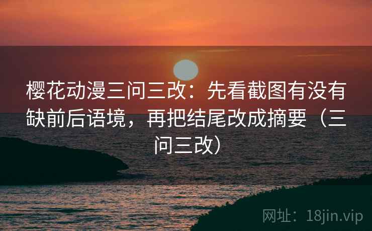 樱花动漫三问三改：先看截图有没有缺前后语境，再把结尾改成摘要（三问三改）