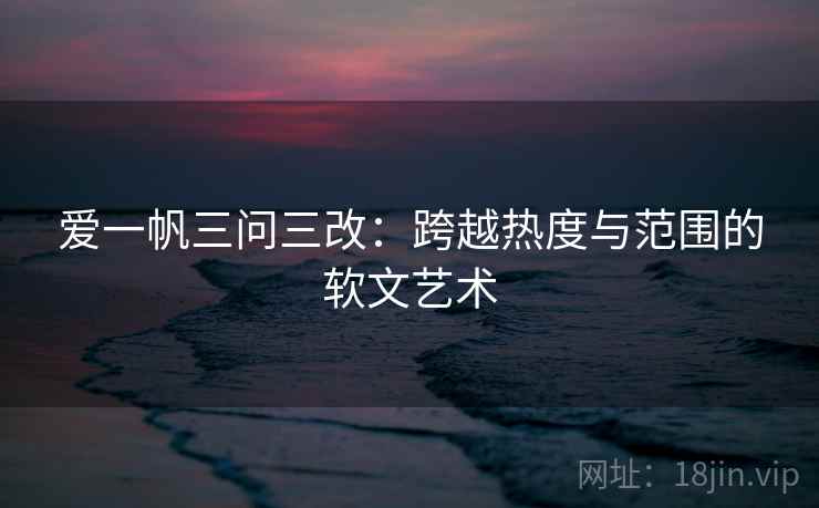 爱一帆三问三改：跨越热度与范围的软文艺术