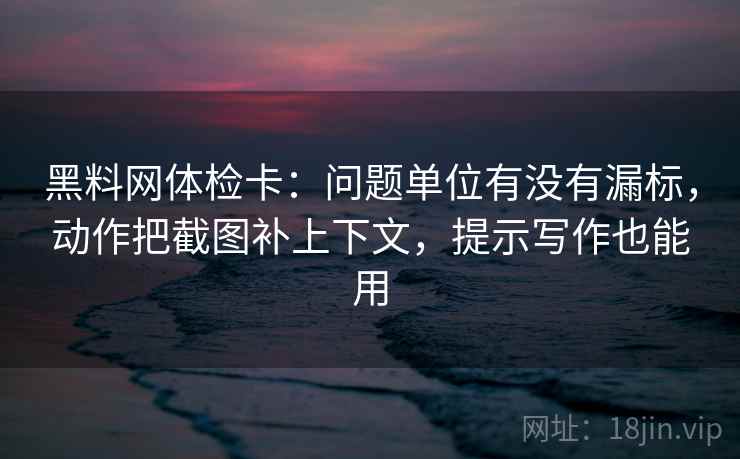 黑料网体检卡：问题单位有没有漏标，动作把截图补上下文，提示写作也能用