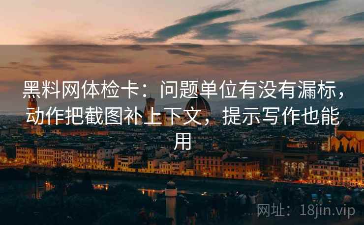 黑料网体检卡：问题单位有没有漏标，动作把截图补上下文，提示写作也能用