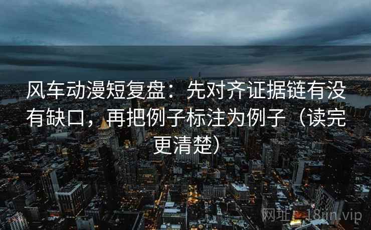 风车动漫短复盘：先对齐证据链有没有缺口，再把例子标注为例子（读完更清楚）