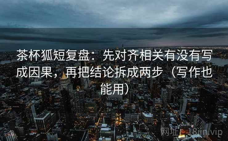 茶杯狐短复盘：先对齐相关有没有写成因果，再把结论拆成两步（写作也能用）