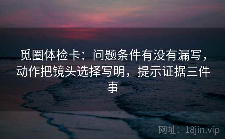 觅圈体检卡：问题条件有没有漏写，动作把镜头选择写明，提示证据三件事